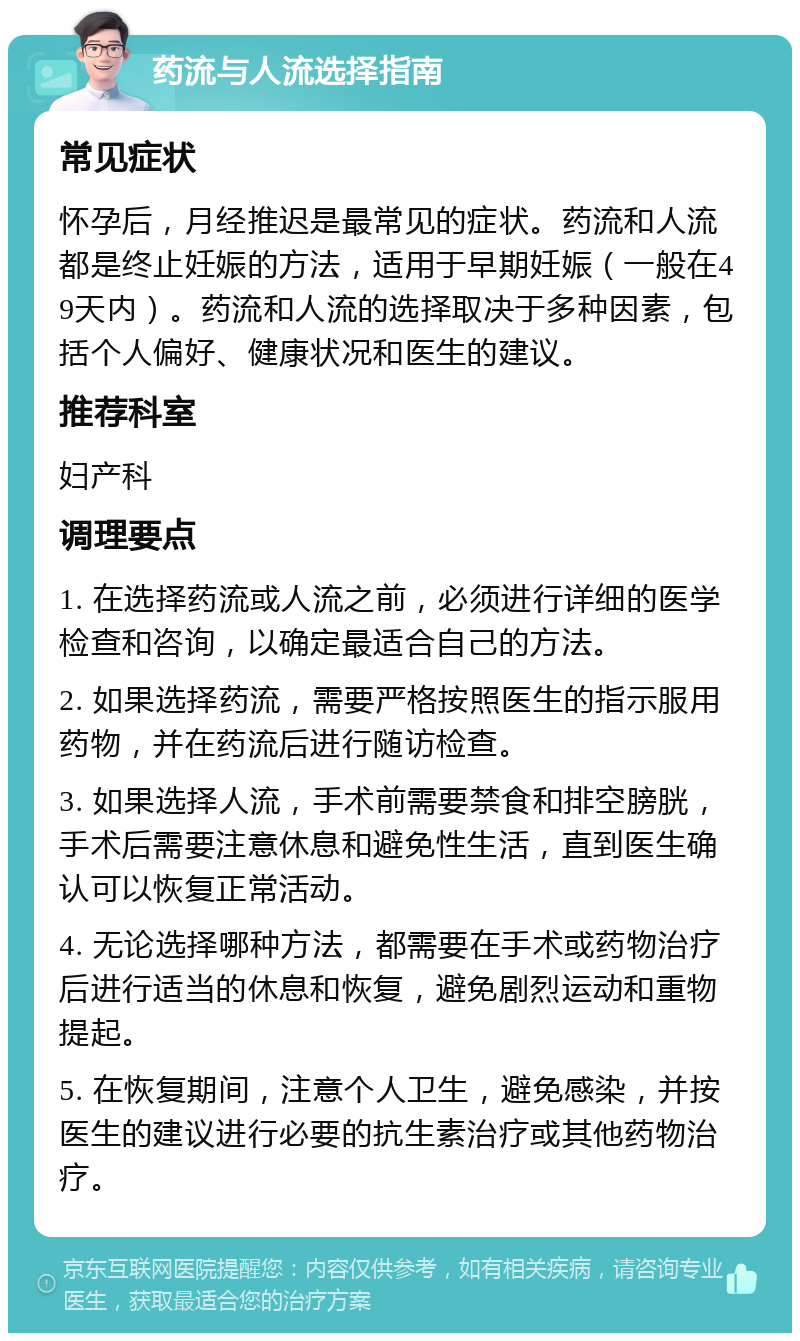 药流与人流选择指南 常见症状 怀孕后，月经推迟是最常见的症状。药流和人流都是终止妊娠的方法，适用于早期妊娠（一般在49天内）。药流和人流的选择取决于多种因素，包括个人偏好、健康状况和医生的建议。 推荐科室 妇产科 调理要点 1. 在选择药流或人流之前，必须进行详细的医学检查和咨询，以确定最适合自己的方法。 2. 如果选择药流，需要严格按照医生的指示服用药物，并在药流后进行随访检查。 3. 如果选择人流，手术前需要禁食和排空膀胱，手术后需要注意休息和避免性生活，直到医生确认可以恢复正常活动。 4. 无论选择哪种方法，都需要在手术或药物治疗后进行适当的休息和恢复，避免剧烈运动和重物提起。 5. 在恢复期间，注意个人卫生，避免感染，并按医生的建议进行必要的抗生素治疗或其他药物治疗。