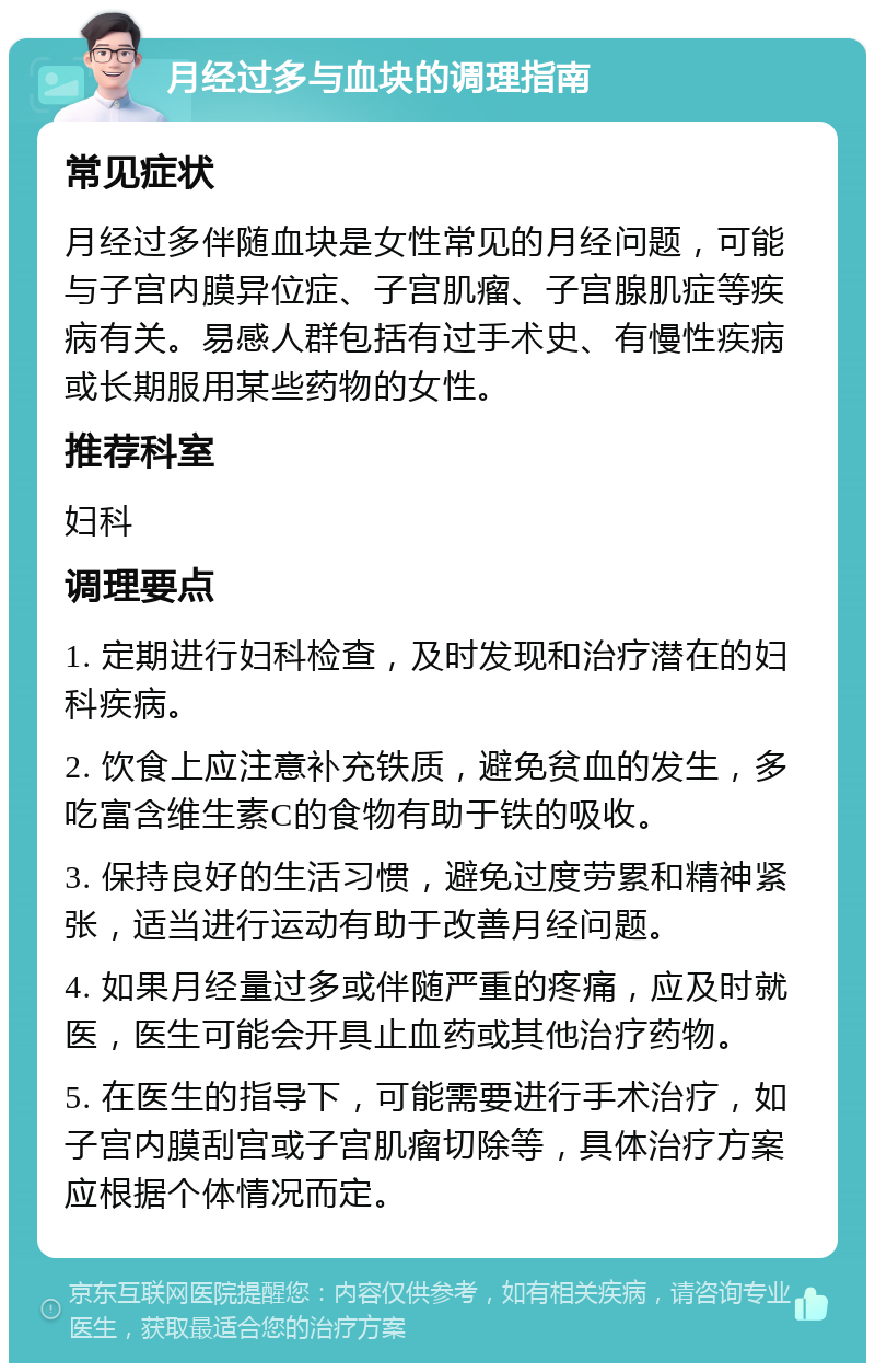 月经过多与血块的调理指南 常见症状 月经过多伴随血块是女性常见的月经问题，可能与子宫内膜异位症、子宫肌瘤、子宫腺肌症等疾病有关。易感人群包括有过手术史、有慢性疾病或长期服用某些药物的女性。 推荐科室 妇科 调理要点 1. 定期进行妇科检查，及时发现和治疗潜在的妇科疾病。 2. 饮食上应注意补充铁质，避免贫血的发生，多吃富含维生素C的食物有助于铁的吸收。 3. 保持良好的生活习惯，避免过度劳累和精神紧张，适当进行运动有助于改善月经问题。 4. 如果月经量过多或伴随严重的疼痛，应及时就医，医生可能会开具止血药或其他治疗药物。 5. 在医生的指导下，可能需要进行手术治疗，如子宫内膜刮宫或子宫肌瘤切除等，具体治疗方案应根据个体情况而定。