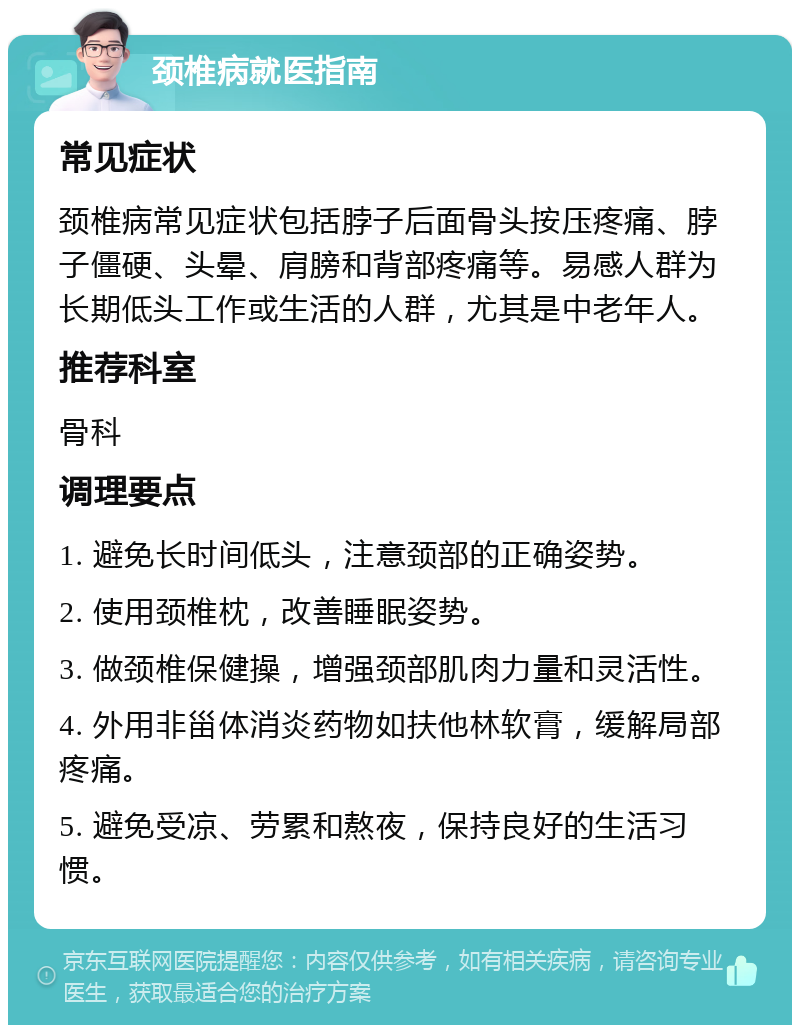 颈椎病就医指南 常见症状 颈椎病常见症状包括脖子后面骨头按压疼痛、脖子僵硬、头晕、肩膀和背部疼痛等。易感人群为长期低头工作或生活的人群，尤其是中老年人。 推荐科室 骨科 调理要点 1. 避免长时间低头，注意颈部的正确姿势。 2. 使用颈椎枕，改善睡眠姿势。 3. 做颈椎保健操，增强颈部肌肉力量和灵活性。 4. 外用非甾体消炎药物如扶他林软膏，缓解局部疼痛。 5. 避免受凉、劳累和熬夜，保持良好的生活习惯。