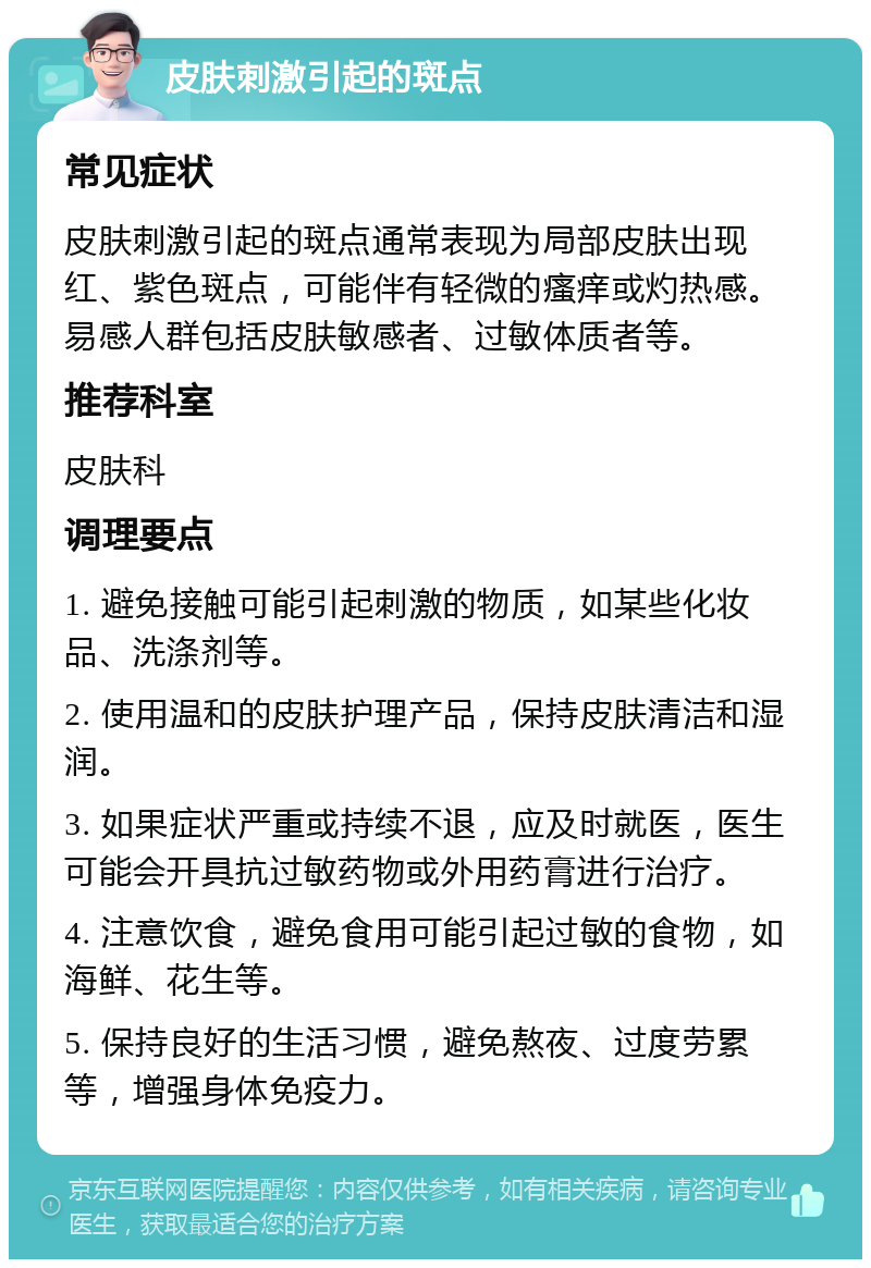 皮肤刺激引起的斑点 常见症状 皮肤刺激引起的斑点通常表现为局部皮肤出现红、紫色斑点，可能伴有轻微的瘙痒或灼热感。易感人群包括皮肤敏感者、过敏体质者等。 推荐科室 皮肤科 调理要点 1. 避免接触可能引起刺激的物质，如某些化妆品、洗涤剂等。 2. 使用温和的皮肤护理产品，保持皮肤清洁和湿润。 3. 如果症状严重或持续不退，应及时就医，医生可能会开具抗过敏药物或外用药膏进行治疗。 4. 注意饮食，避免食用可能引起过敏的食物，如海鲜、花生等。 5. 保持良好的生活习惯，避免熬夜、过度劳累等，增强身体免疫力。