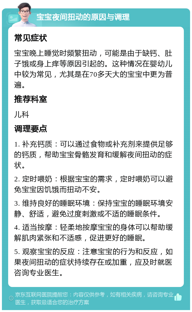 宝宝夜间扭动的原因与调理 常见症状 宝宝晚上睡觉时频繁扭动，可能是由于缺钙、肚子饿或身上痒等原因引起的。这种情况在婴幼儿中较为常见，尤其是在70多天大的宝宝中更为普遍。 推荐科室 儿科 调理要点 1. 补充钙质：可以通过食物或补充剂来提供足够的钙质，帮助宝宝骨骼发育和缓解夜间扭动的症状。 2. 定时喂奶：根据宝宝的需求，定时喂奶可以避免宝宝因饥饿而扭动不安。 3. 维持良好的睡眠环境：保持宝宝的睡眠环境安静、舒适，避免过度刺激或不适的睡眠条件。 4. 适当按摩：轻柔地按摩宝宝的身体可以帮助缓解肌肉紧张和不适感，促进更好的睡眠。 5. 观察宝宝的反应：注意宝宝的行为和反应，如果夜间扭动的症状持续存在或加重，应及时就医咨询专业医生。