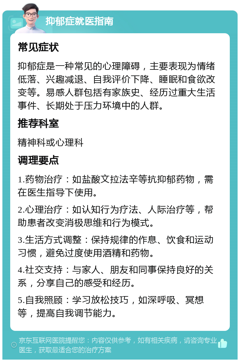 抑郁症就医指南 常见症状 抑郁症是一种常见的心理障碍，主要表现为情绪低落、兴趣减退、自我评价下降、睡眠和食欲改变等。易感人群包括有家族史、经历过重大生活事件、长期处于压力环境中的人群。 推荐科室 精神科或心理科 调理要点 1.药物治疗：如盐酸文拉法辛等抗抑郁药物，需在医生指导下使用。 2.心理治疗：如认知行为疗法、人际治疗等，帮助患者改变消极思维和行为模式。 3.生活方式调整：保持规律的作息、饮食和运动习惯，避免过度使用酒精和药物。 4.社交支持：与家人、朋友和同事保持良好的关系，分享自己的感受和经历。 5.自我照顾：学习放松技巧，如深呼吸、冥想等，提高自我调节能力。