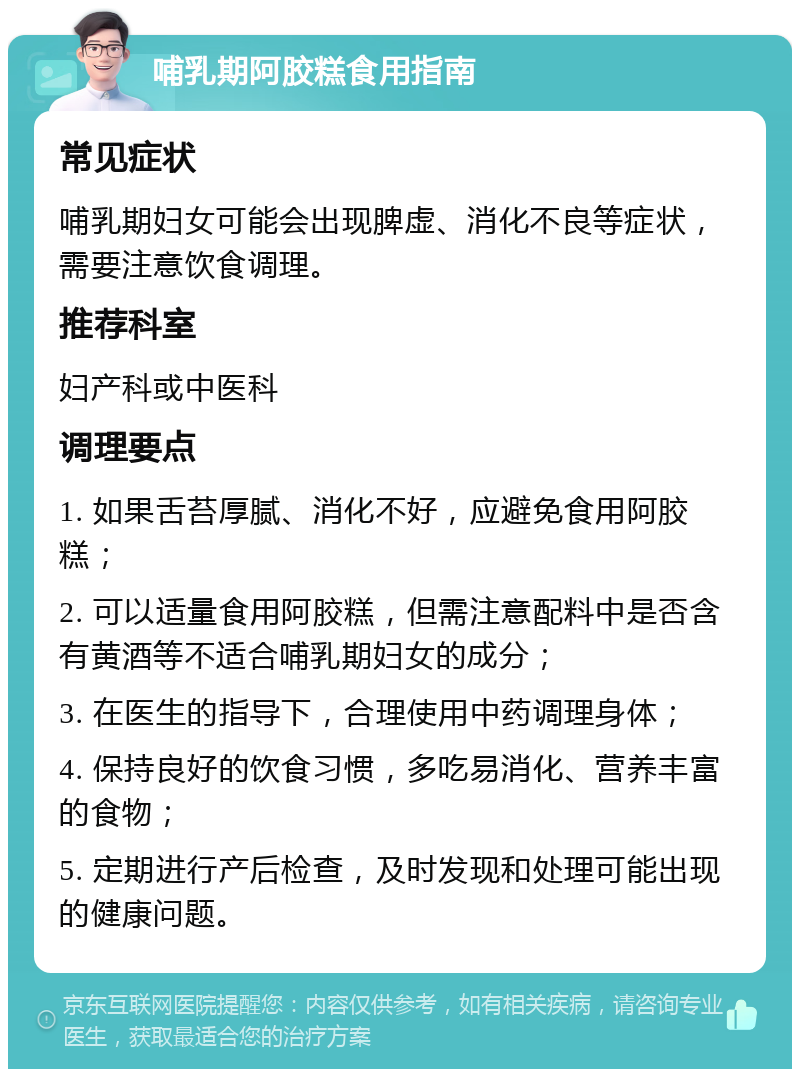 哺乳期阿胶糕食用指南 常见症状 哺乳期妇女可能会出现脾虚、消化不良等症状，需要注意饮食调理。 推荐科室 妇产科或中医科 调理要点 1. 如果舌苔厚腻、消化不好，应避免食用阿胶糕； 2. 可以适量食用阿胶糕，但需注意配料中是否含有黄酒等不适合哺乳期妇女的成分； 3. 在医生的指导下，合理使用中药调理身体； 4. 保持良好的饮食习惯，多吃易消化、营养丰富的食物； 5. 定期进行产后检查，及时发现和处理可能出现的健康问题。