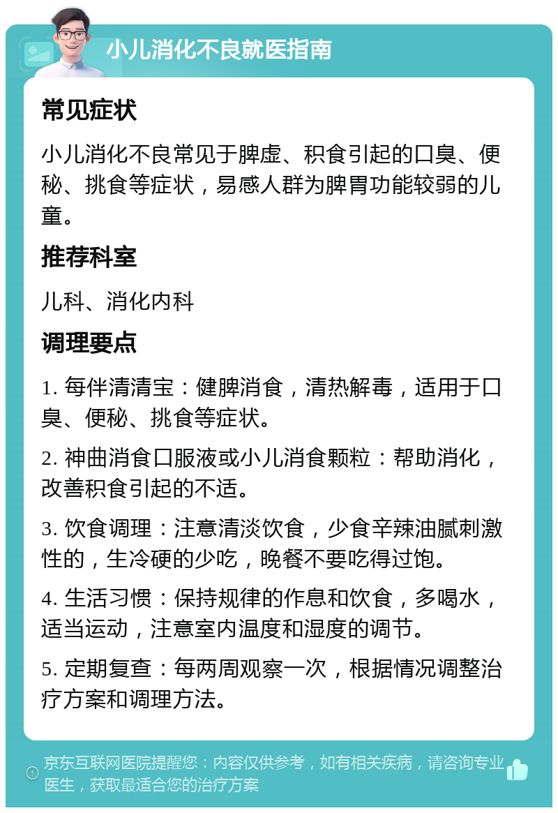 小儿消化不良就医指南 常见症状 小儿消化不良常见于脾虚、积食引起的口臭、便秘、挑食等症状，易感人群为脾胃功能较弱的儿童。 推荐科室 儿科、消化内科 调理要点 1. 每伴清清宝：健脾消食，清热解毒，适用于口臭、便秘、挑食等症状。 2. 神曲消食口服液或小儿消食颗粒：帮助消化，改善积食引起的不适。 3. 饮食调理：注意清淡饮食，少食辛辣油腻刺激性的，生冷硬的少吃，晚餐不要吃得过饱。 4. 生活习惯：保持规律的作息和饮食，多喝水，适当运动，注意室内温度和湿度的调节。 5. 定期复查：每两周观察一次，根据情况调整治疗方案和调理方法。