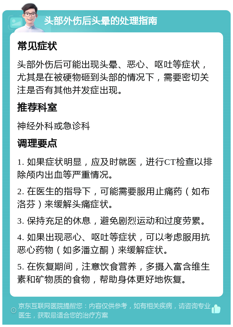 头部外伤后头晕的处理指南 常见症状 头部外伤后可能出现头晕、恶心、呕吐等症状，尤其是在被硬物砸到头部的情况下，需要密切关注是否有其他并发症出现。 推荐科室 神经外科或急诊科 调理要点 1. 如果症状明显，应及时就医，进行CT检查以排除颅内出血等严重情况。 2. 在医生的指导下，可能需要服用止痛药（如布洛芬）来缓解头痛症状。 3. 保持充足的休息，避免剧烈运动和过度劳累。 4. 如果出现恶心、呕吐等症状，可以考虑服用抗恶心药物（如多潘立酮）来缓解症状。 5. 在恢复期间，注意饮食营养，多摄入富含维生素和矿物质的食物，帮助身体更好地恢复。