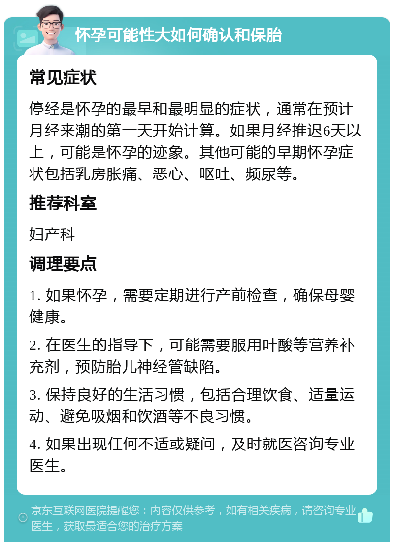 怀孕可能性大如何确认和保胎 常见症状 停经是怀孕的最早和最明显的症状，通常在预计月经来潮的第一天开始计算。如果月经推迟6天以上，可能是怀孕的迹象。其他可能的早期怀孕症状包括乳房胀痛、恶心、呕吐、频尿等。 推荐科室 妇产科 调理要点 1. 如果怀孕，需要定期进行产前检查，确保母婴健康。 2. 在医生的指导下，可能需要服用叶酸等营养补充剂，预防胎儿神经管缺陷。 3. 保持良好的生活习惯，包括合理饮食、适量运动、避免吸烟和饮酒等不良习惯。 4. 如果出现任何不适或疑问，及时就医咨询专业医生。