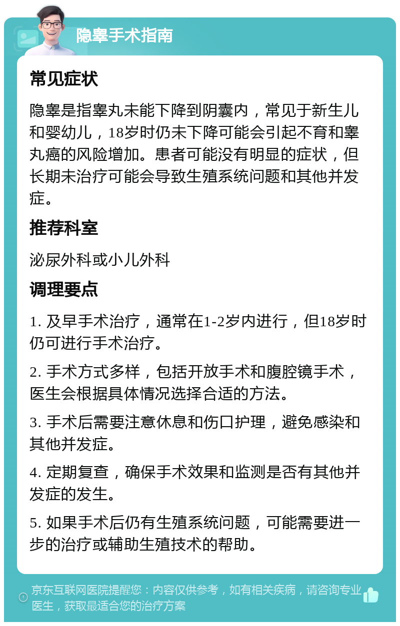 隐睾手术指南 常见症状 隐睾是指睾丸未能下降到阴囊内，常见于新生儿和婴幼儿，18岁时仍未下降可能会引起不育和睾丸癌的风险增加。患者可能没有明显的症状，但长期未治疗可能会导致生殖系统问题和其他并发症。 推荐科室 泌尿外科或小儿外科 调理要点 1. 及早手术治疗，通常在1-2岁内进行，但18岁时仍可进行手术治疗。 2. 手术方式多样，包括开放手术和腹腔镜手术，医生会根据具体情况选择合适的方法。 3. 手术后需要注意休息和伤口护理，避免感染和其他并发症。 4. 定期复查，确保手术效果和监测是否有其他并发症的发生。 5. 如果手术后仍有生殖系统问题，可能需要进一步的治疗或辅助生殖技术的帮助。