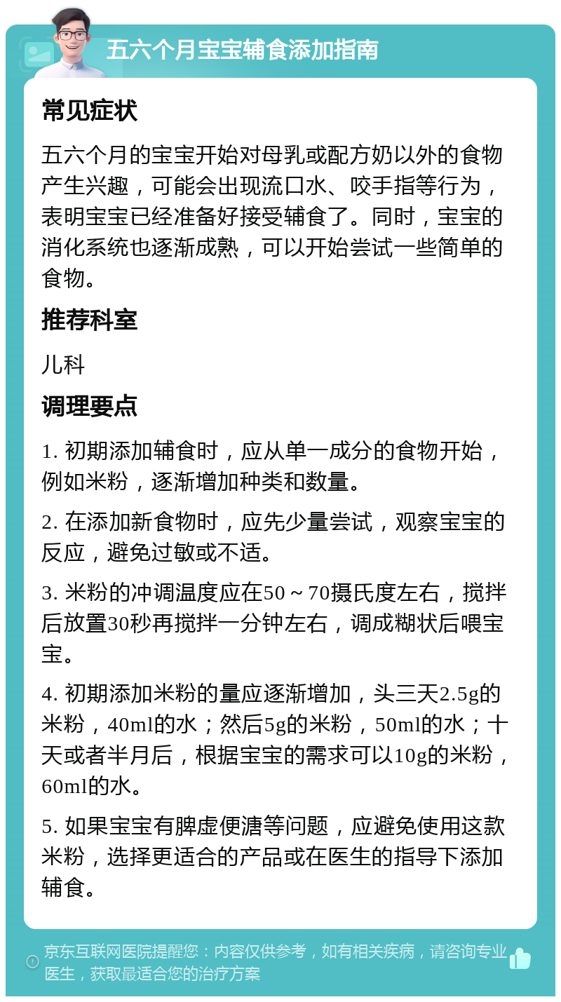 五六个月宝宝辅食添加指南 常见症状 五六个月的宝宝开始对母乳或配方奶以外的食物产生兴趣，可能会出现流口水、咬手指等行为，表明宝宝已经准备好接受辅食了。同时，宝宝的消化系统也逐渐成熟，可以开始尝试一些简单的食物。 推荐科室 儿科 调理要点 1. 初期添加辅食时，应从单一成分的食物开始，例如米粉，逐渐增加种类和数量。 2. 在添加新食物时，应先少量尝试，观察宝宝的反应，避免过敏或不适。 3. 米粉的冲调温度应在50～70摄氏度左右，搅拌后放置30秒再搅拌一分钟左右，调成糊状后喂宝宝。 4. 初期添加米粉的量应逐渐增加，头三天2.5g的米粉，40ml的水；然后5g的米粉，50ml的水；十天或者半月后，根据宝宝的需求可以10g的米粉，60ml的水。 5. 如果宝宝有脾虚便溏等问题，应避免使用这款米粉，选择更适合的产品或在医生的指导下添加辅食。