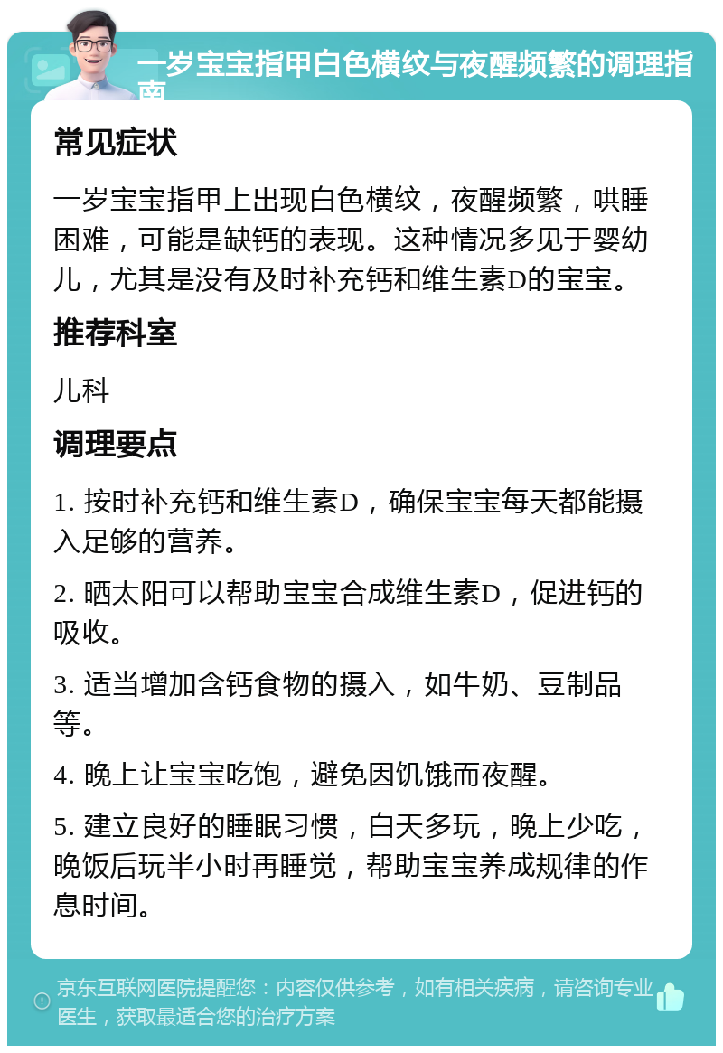 一岁宝宝指甲白色横纹与夜醒频繁的调理指南 常见症状 一岁宝宝指甲上出现白色横纹，夜醒频繁，哄睡困难，可能是缺钙的表现。这种情况多见于婴幼儿，尤其是没有及时补充钙和维生素D的宝宝。 推荐科室 儿科 调理要点 1. 按时补充钙和维生素D，确保宝宝每天都能摄入足够的营养。 2. 晒太阳可以帮助宝宝合成维生素D，促进钙的吸收。 3. 适当增加含钙食物的摄入，如牛奶、豆制品等。 4. 晚上让宝宝吃饱，避免因饥饿而夜醒。 5. 建立良好的睡眠习惯，白天多玩，晚上少吃，晚饭后玩半小时再睡觉，帮助宝宝养成规律的作息时间。