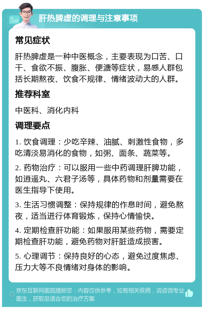 肝热脾虚的调理与注意事项 常见症状 肝热脾虚是一种中医概念，主要表现为口苦、口干、食欲不振、腹胀、便溏等症状，易感人群包括长期熬夜、饮食不规律、情绪波动大的人群。 推荐科室 中医科、消化内科 调理要点 1. 饮食调理：少吃辛辣、油腻、刺激性食物，多吃清淡易消化的食物，如粥、面条、蔬菜等。 2. 药物治疗：可以服用一些中药调理肝脾功能，如逍遥丸、六君子汤等，具体药物和剂量需要在医生指导下使用。 3. 生活习惯调整：保持规律的作息时间，避免熬夜，适当进行体育锻炼，保持心情愉快。 4. 定期检查肝功能：如果服用某些药物，需要定期检查肝功能，避免药物对肝脏造成损害。 5. 心理调节：保持良好的心态，避免过度焦虑、压力大等不良情绪对身体的影响。