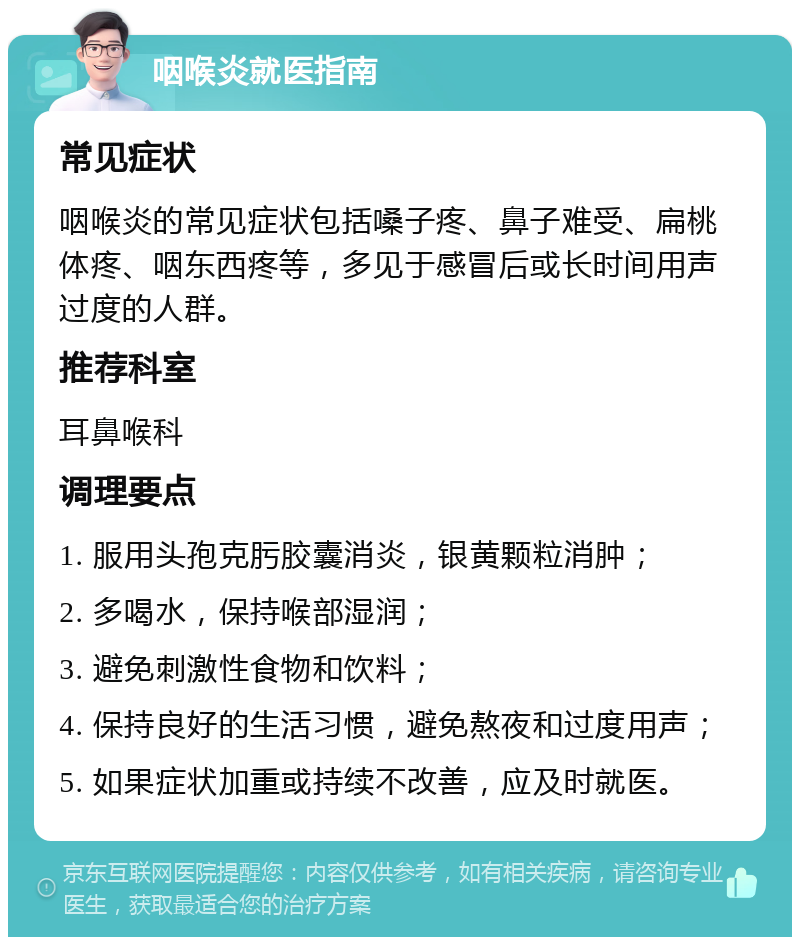 咽喉炎就医指南 常见症状 咽喉炎的常见症状包括嗓子疼、鼻子难受、扁桃体疼、咽东西疼等，多见于感冒后或长时间用声过度的人群。 推荐科室 耳鼻喉科 调理要点 1. 服用头孢克肟胶囊消炎，银黄颗粒消肿； 2. 多喝水，保持喉部湿润； 3. 避免刺激性食物和饮料； 4. 保持良好的生活习惯，避免熬夜和过度用声； 5. 如果症状加重或持续不改善，应及时就医。