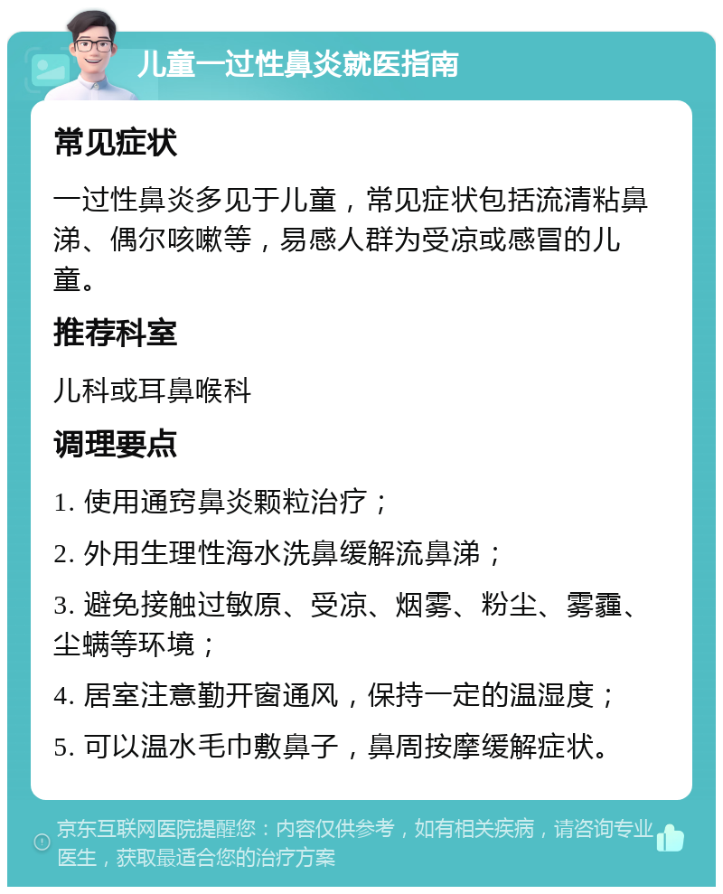 儿童一过性鼻炎就医指南 常见症状 一过性鼻炎多见于儿童，常见症状包括流清粘鼻涕、偶尔咳嗽等，易感人群为受凉或感冒的儿童。 推荐科室 儿科或耳鼻喉科 调理要点 1. 使用通窍鼻炎颗粒治疗； 2. 外用生理性海水洗鼻缓解流鼻涕； 3. 避免接触过敏原、受凉、烟雾、粉尘、雾霾、尘螨等环境； 4. 居室注意勤开窗通风，保持一定的温湿度； 5. 可以温水毛巾敷鼻子，鼻周按摩缓解症状。