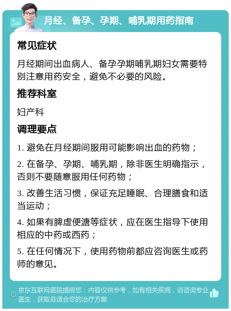 月经、备孕、孕期、哺乳期用药指南 常见症状 月经期间出血病人、备孕孕期哺乳期妇女需要特别注意用药安全，避免不必要的风险。 推荐科室 妇产科 调理要点 1. 避免在月经期间服用可能影响出血的药物； 2. 在备孕、孕期、哺乳期，除非医生明确指示，否则不要随意服用任何药物； 3. 改善生活习惯，保证充足睡眠、合理膳食和适当运动； 4. 如果有脾虚便溏等症状，应在医生指导下使用相应的中药或西药； 5. 在任何情况下，使用药物前都应咨询医生或药师的意见。