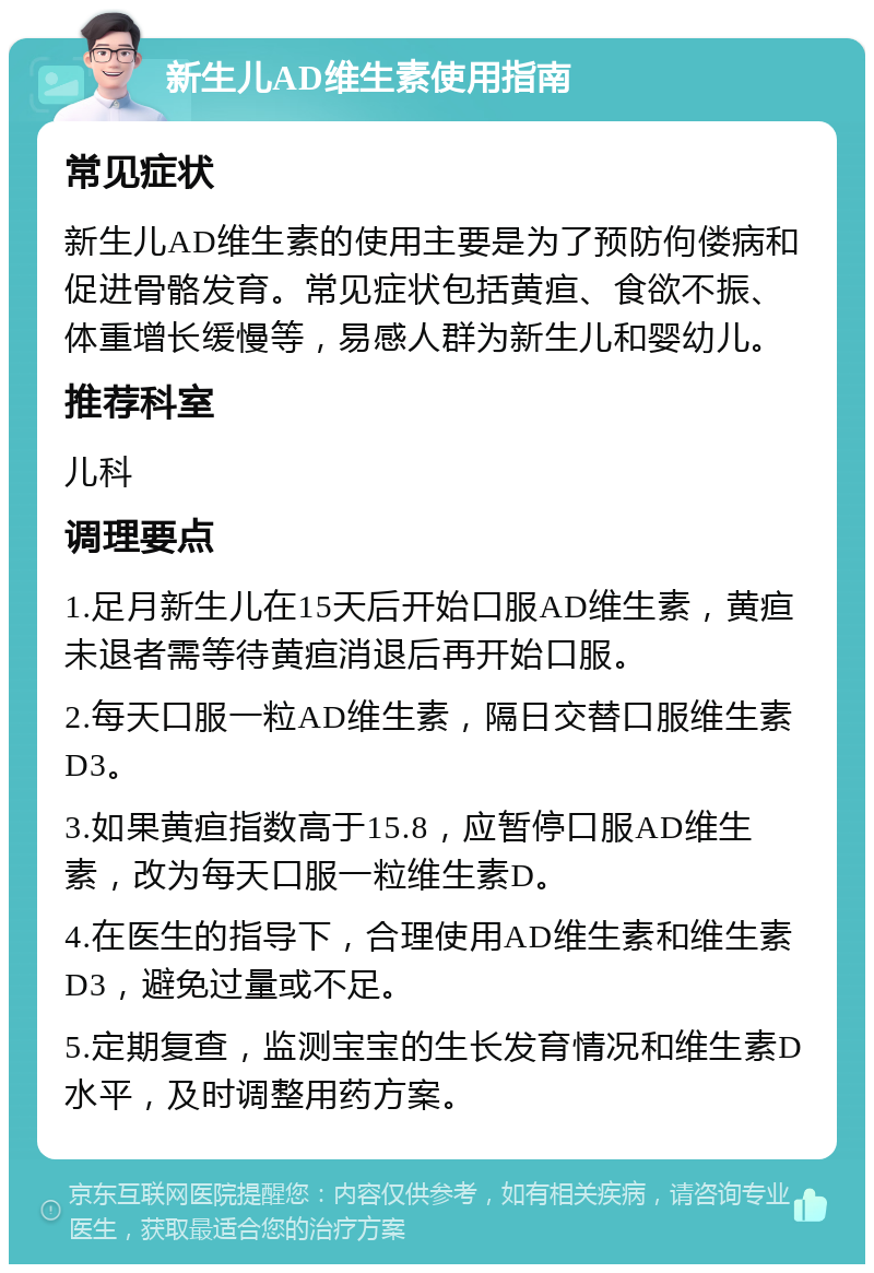 新生儿AD维生素使用指南 常见症状 新生儿AD维生素的使用主要是为了预防佝偻病和促进骨骼发育。常见症状包括黄疸、食欲不振、体重增长缓慢等，易感人群为新生儿和婴幼儿。 推荐科室 儿科 调理要点 1.足月新生儿在15天后开始口服AD维生素，黄疸未退者需等待黄疸消退后再开始口服。 2.每天口服一粒AD维生素，隔日交替口服维生素D3。 3.如果黄疸指数高于15.8，应暂停口服AD维生素，改为每天口服一粒维生素D。 4.在医生的指导下，合理使用AD维生素和维生素D3，避免过量或不足。 5.定期复查，监测宝宝的生长发育情况和维生素D水平，及时调整用药方案。