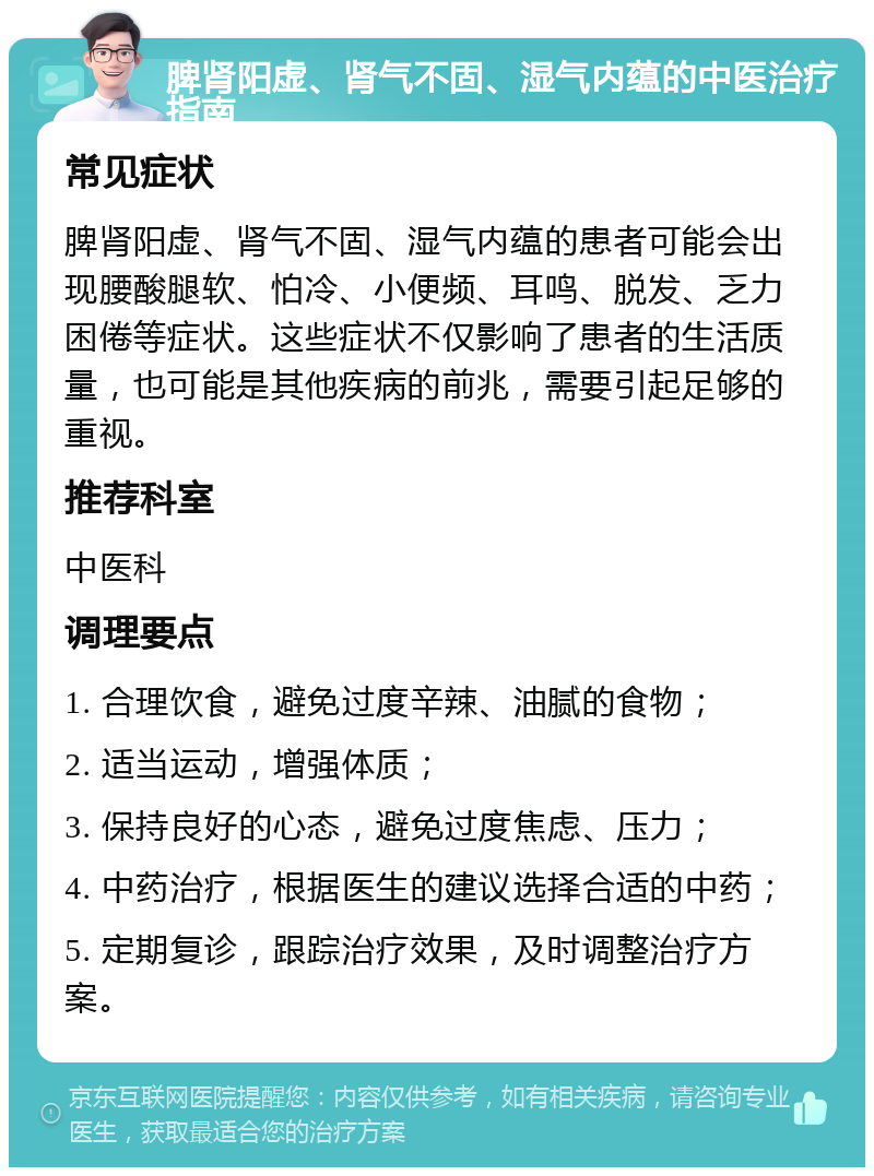 脾肾阳虚、肾气不固、湿气内蕴的中医治疗指南 常见症状 脾肾阳虚、肾气不固、湿气内蕴的患者可能会出现腰酸腿软、怕冷、小便频、耳鸣、脱发、乏力困倦等症状。这些症状不仅影响了患者的生活质量，也可能是其他疾病的前兆，需要引起足够的重视。 推荐科室 中医科 调理要点 1. 合理饮食，避免过度辛辣、油腻的食物； 2. 适当运动，增强体质； 3. 保持良好的心态，避免过度焦虑、压力； 4. 中药治疗，根据医生的建议选择合适的中药； 5. 定期复诊，跟踪治疗效果，及时调整治疗方案。