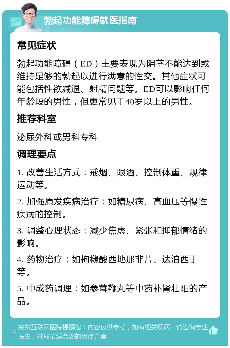 勃起功能障碍就医指南 常见症状 勃起功能障碍（ED）主要表现为阴茎不能达到或维持足够的勃起以进行满意的性交。其他症状可能包括性欲减退、射精问题等。ED可以影响任何年龄段的男性，但更常见于40岁以上的男性。 推荐科室 泌尿外科或男科专科 调理要点 1. 改善生活方式：戒烟、限酒、控制体重、规律运动等。 2. 加强原发疾病治疗：如糖尿病、高血压等慢性疾病的控制。 3. 调整心理状态：减少焦虑、紧张和抑郁情绪的影响。 4. 药物治疗：如枸橼酸西地那非片、达泊西丁等。 5. 中成药调理：如参茸鞭丸等中药补肾壮阳的产品。