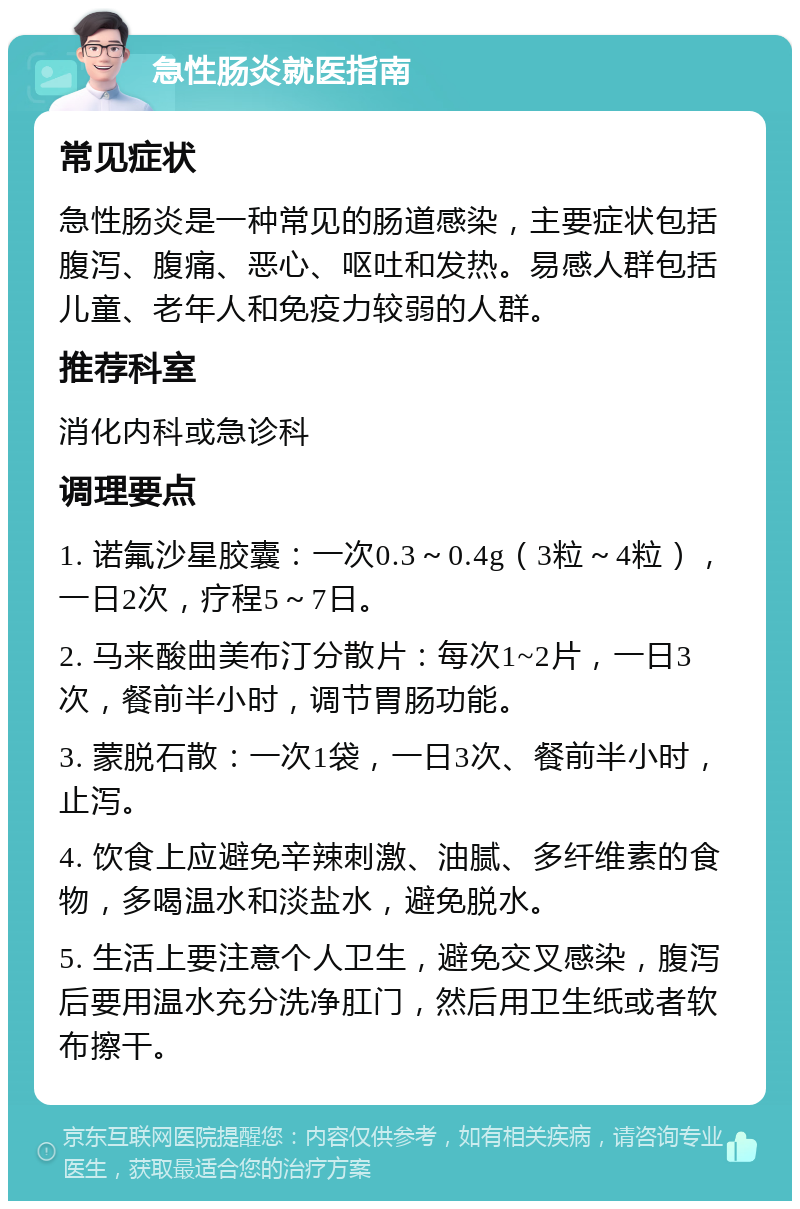 急性肠炎就医指南 常见症状 急性肠炎是一种常见的肠道感染，主要症状包括腹泻、腹痛、恶心、呕吐和发热。易感人群包括儿童、老年人和免疫力较弱的人群。 推荐科室 消化内科或急诊科 调理要点 1. 诺氟沙星胶囊：一次0.3～0.4g（3粒～4粒），一日2次，疗程5～7日。 2. 马来酸曲美布汀分散片：每次1~2片，一日3次，餐前半小时，调节胃肠功能。 3. 蒙脱石散：一次1袋，一日3次、餐前半小时，止泻。 4. 饮食上应避免辛辣刺激、油腻、多纤维素的食物，多喝温水和淡盐水，避免脱水。 5. 生活上要注意个人卫生，避免交叉感染，腹泻后要用温水充分洗净肛门，然后用卫生纸或者软布擦干。