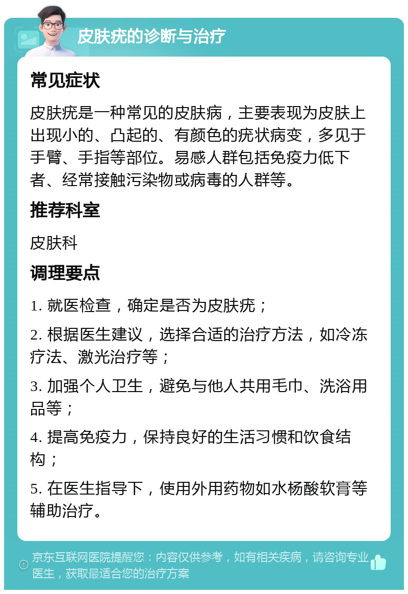 皮肤疣的诊断与治疗 常见症状 皮肤疣是一种常见的皮肤病，主要表现为皮肤上出现小的、凸起的、有颜色的疣状病变，多见于手臂、手指等部位。易感人群包括免疫力低下者、经常接触污染物或病毒的人群等。 推荐科室 皮肤科 调理要点 1. 就医检查，确定是否为皮肤疣； 2. 根据医生建议，选择合适的治疗方法，如冷冻疗法、激光治疗等； 3. 加强个人卫生，避免与他人共用毛巾、洗浴用品等； 4. 提高免疫力，保持良好的生活习惯和饮食结构； 5. 在医生指导下，使用外用药物如水杨酸软膏等辅助治疗。