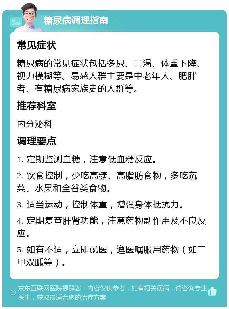 糖尿病调理指南 常见症状 糖尿病的常见症状包括多尿、口渴、体重下降、视力模糊等。易感人群主要是中老年人、肥胖者、有糖尿病家族史的人群等。 推荐科室 内分泌科 调理要点 1. 定期监测血糖，注意低血糖反应。 2. 饮食控制，少吃高糖、高脂肪食物，多吃蔬菜、水果和全谷类食物。 3. 适当运动，控制体重，增强身体抵抗力。 4. 定期复查肝肾功能，注意药物副作用及不良反应。 5. 如有不适，立即就医，遵医嘱服用药物（如二甲双胍等）。