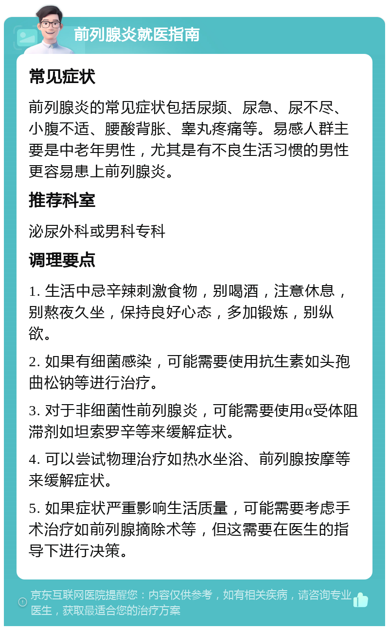 前列腺炎就医指南 常见症状 前列腺炎的常见症状包括尿频、尿急、尿不尽、小腹不适、腰酸背胀、睾丸疼痛等。易感人群主要是中老年男性，尤其是有不良生活习惯的男性更容易患上前列腺炎。 推荐科室 泌尿外科或男科专科 调理要点 1. 生活中忌辛辣刺激食物，别喝酒，注意休息，别熬夜久坐，保持良好心态，多加锻炼，别纵欲。 2. 如果有细菌感染，可能需要使用抗生素如头孢曲松钠等进行治疗。 3. 对于非细菌性前列腺炎，可能需要使用α受体阻滞剂如坦索罗辛等来缓解症状。 4. 可以尝试物理治疗如热水坐浴、前列腺按摩等来缓解症状。 5. 如果症状严重影响生活质量，可能需要考虑手术治疗如前列腺摘除术等，但这需要在医生的指导下进行决策。