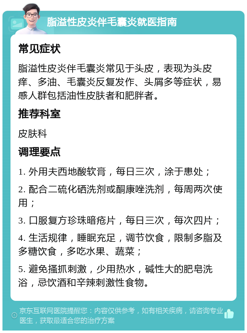 脂溢性皮炎伴毛囊炎就医指南 常见症状 脂溢性皮炎伴毛囊炎常见于头皮，表现为头皮痒、多油、毛囊炎反复发作、头屑多等症状，易感人群包括油性皮肤者和肥胖者。 推荐科室 皮肤科 调理要点 1. 外用夫西地酸软膏，每日三次，涂于患处； 2. 配合二硫化硒洗剂或酮康唑洗剂，每周两次使用； 3. 口服复方珍珠暗疮片，每日三次，每次四片； 4. 生活规律，睡眠充足，调节饮食，限制多脂及多糖饮食，多吃水果、蔬菜； 5. 避免搔抓刺激，少用热水，碱性大的肥皂洗浴，忌饮酒和辛辣刺激性食物。