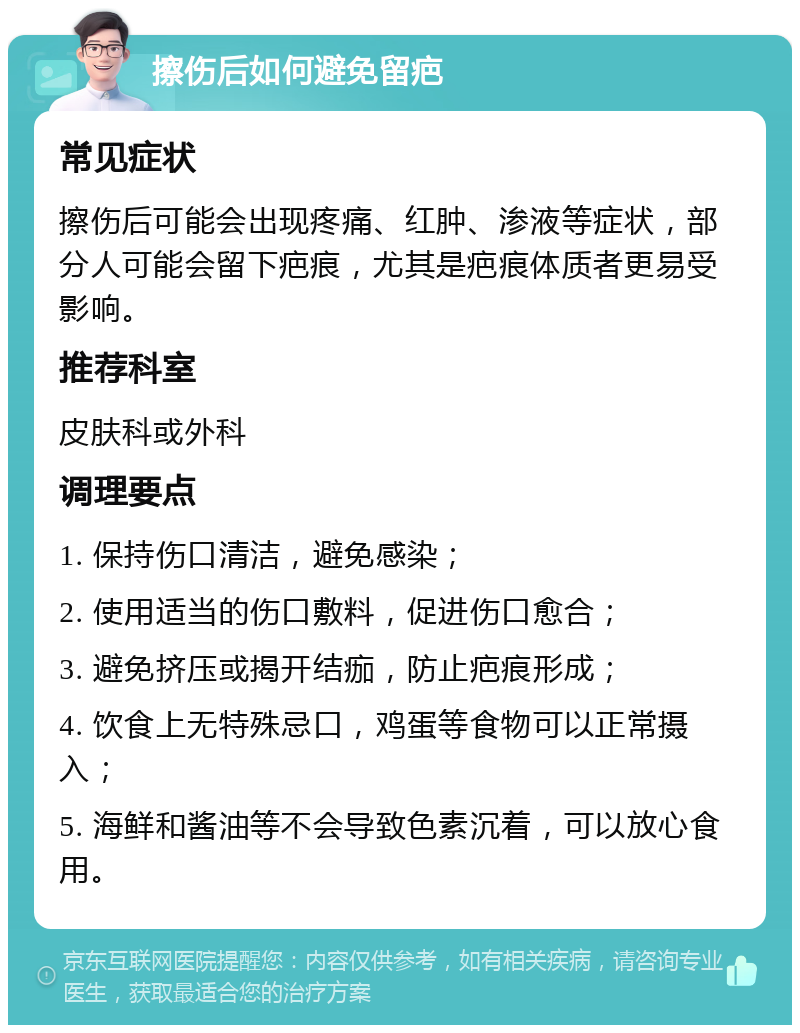 擦伤后如何避免留疤 常见症状 擦伤后可能会出现疼痛、红肿、渗液等症状，部分人可能会留下疤痕，尤其是疤痕体质者更易受影响。 推荐科室 皮肤科或外科 调理要点 1. 保持伤口清洁，避免感染； 2. 使用适当的伤口敷料，促进伤口愈合； 3. 避免挤压或揭开结痂，防止疤痕形成； 4. 饮食上无特殊忌口，鸡蛋等食物可以正常摄入； 5. 海鲜和酱油等不会导致色素沉着，可以放心食用。