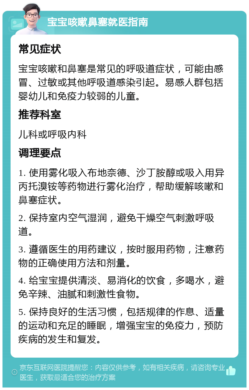 宝宝咳嗽鼻塞就医指南 常见症状 宝宝咳嗽和鼻塞是常见的呼吸道症状，可能由感冒、过敏或其他呼吸道感染引起。易感人群包括婴幼儿和免疫力较弱的儿童。 推荐科室 儿科或呼吸内科 调理要点 1. 使用雾化吸入布地奈德、沙丁胺醇或吸入用异丙托溴铵等药物进行雾化治疗，帮助缓解咳嗽和鼻塞症状。 2. 保持室内空气湿润，避免干燥空气刺激呼吸道。 3. 遵循医生的用药建议，按时服用药物，注意药物的正确使用方法和剂量。 4. 给宝宝提供清淡、易消化的饮食，多喝水，避免辛辣、油腻和刺激性食物。 5. 保持良好的生活习惯，包括规律的作息、适量的运动和充足的睡眠，增强宝宝的免疫力，预防疾病的发生和复发。