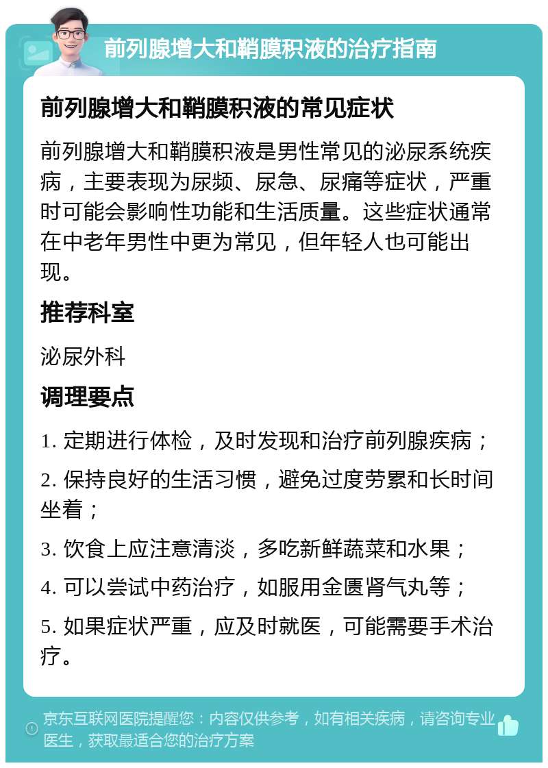 前列腺增大和鞘膜积液的治疗指南 前列腺增大和鞘膜积液的常见症状 前列腺增大和鞘膜积液是男性常见的泌尿系统疾病，主要表现为尿频、尿急、尿痛等症状，严重时可能会影响性功能和生活质量。这些症状通常在中老年男性中更为常见，但年轻人也可能出现。 推荐科室 泌尿外科 调理要点 1. 定期进行体检，及时发现和治疗前列腺疾病； 2. 保持良好的生活习惯，避免过度劳累和长时间坐着； 3. 饮食上应注意清淡，多吃新鲜蔬菜和水果； 4. 可以尝试中药治疗，如服用金匮肾气丸等； 5. 如果症状严重，应及时就医，可能需要手术治疗。