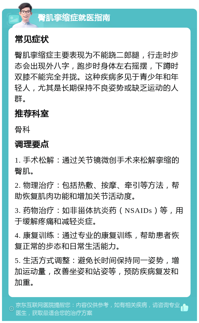 臀肌挛缩症就医指南 常见症状 臀肌挛缩症主要表现为不能跷二郎腿，行走时步态会出现外八字，跑步时身体左右摇摆，下蹲时双膝不能完全并拢。这种疾病多见于青少年和年轻人，尤其是长期保持不良姿势或缺乏运动的人群。 推荐科室 骨科 调理要点 1. 手术松解：通过关节镜微创手术来松解挛缩的臀肌。 2. 物理治疗：包括热敷、按摩、牵引等方法，帮助恢复肌肉功能和增加关节活动度。 3. 药物治疗：如非甾体抗炎药（NSAIDs）等，用于缓解疼痛和减轻炎症。 4. 康复训练：通过专业的康复训练，帮助患者恢复正常的步态和日常生活能力。 5. 生活方式调整：避免长时间保持同一姿势，增加运动量，改善坐姿和站姿等，预防疾病复发和加重。