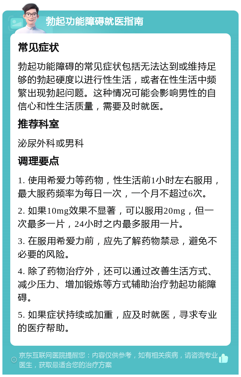 勃起功能障碍就医指南 常见症状 勃起功能障碍的常见症状包括无法达到或维持足够的勃起硬度以进行性生活，或者在性生活中频繁出现勃起问题。这种情况可能会影响男性的自信心和性生活质量，需要及时就医。 推荐科室 泌尿外科或男科 调理要点 1. 使用希爱力等药物，性生活前1小时左右服用，最大服药频率为每日一次，一个月不超过6次。 2. 如果10mg效果不显著，可以服用20mg，但一次最多一片，24小时之内最多服用一片。 3. 在服用希爱力前，应先了解药物禁忌，避免不必要的风险。 4. 除了药物治疗外，还可以通过改善生活方式、减少压力、增加锻炼等方式辅助治疗勃起功能障碍。 5. 如果症状持续或加重，应及时就医，寻求专业的医疗帮助。