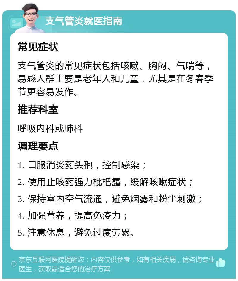 支气管炎就医指南 常见症状 支气管炎的常见症状包括咳嗽、胸闷、气喘等，易感人群主要是老年人和儿童，尤其是在冬春季节更容易发作。 推荐科室 呼吸内科或肺科 调理要点 1. 口服消炎药头孢，控制感染； 2. 使用止咳药强力枇杷露，缓解咳嗽症状； 3. 保持室内空气流通，避免烟雾和粉尘刺激； 4. 加强营养，提高免疫力； 5. 注意休息，避免过度劳累。