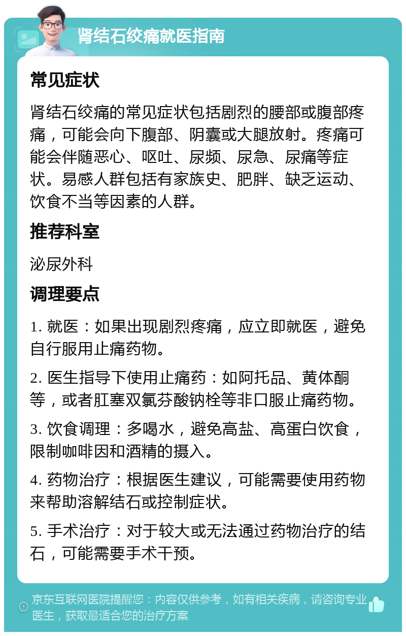 肾结石绞痛就医指南 常见症状 肾结石绞痛的常见症状包括剧烈的腰部或腹部疼痛，可能会向下腹部、阴囊或大腿放射。疼痛可能会伴随恶心、呕吐、尿频、尿急、尿痛等症状。易感人群包括有家族史、肥胖、缺乏运动、饮食不当等因素的人群。 推荐科室 泌尿外科 调理要点 1. 就医：如果出现剧烈疼痛，应立即就医，避免自行服用止痛药物。 2. 医生指导下使用止痛药：如阿托品、黄体酮等，或者肛塞双氯芬酸钠栓等非口服止痛药物。 3. 饮食调理：多喝水，避免高盐、高蛋白饮食，限制咖啡因和酒精的摄入。 4. 药物治疗：根据医生建议，可能需要使用药物来帮助溶解结石或控制症状。 5. 手术治疗：对于较大或无法通过药物治疗的结石，可能需要手术干预。