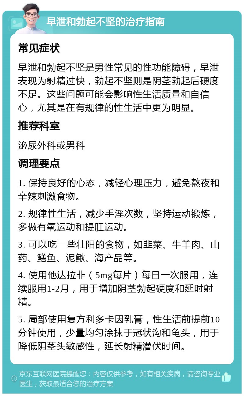 早泄和勃起不坚的治疗指南 常见症状 早泄和勃起不坚是男性常见的性功能障碍，早泄表现为射精过快，勃起不坚则是阴茎勃起后硬度不足。这些问题可能会影响性生活质量和自信心，尤其是在有规律的性生活中更为明显。 推荐科室 泌尿外科或男科 调理要点 1. 保持良好的心态，减轻心理压力，避免熬夜和辛辣刺激食物。 2. 规律性生活，减少手淫次数，坚持运动锻炼，多做有氧运动和提肛运动。 3. 可以吃一些壮阳的食物，如韭菜、牛羊肉、山药、鳝鱼、泥鳅、海产品等。 4. 使用他达拉非（5mg每片）每日一次服用，连续服用1-2月，用于增加阴茎勃起硬度和延时射精。 5. 局部使用复方利多卡因乳膏，性生活前提前10分钟使用，少量均匀涂抹于冠状沟和龟头，用于降低阴茎头敏感性，延长射精潜伏时间。