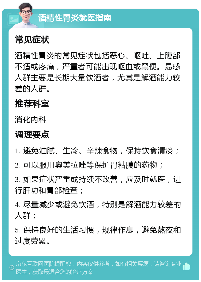 酒精性胃炎就医指南 常见症状 酒精性胃炎的常见症状包括恶心、呕吐、上腹部不适或疼痛，严重者可能出现呕血或黑便。易感人群主要是长期大量饮酒者，尤其是解酒能力较差的人群。 推荐科室 消化内科 调理要点 1. 避免油腻、生冷、辛辣食物，保持饮食清淡； 2. 可以服用奥美拉唑等保护胃粘膜的药物； 3. 如果症状严重或持续不改善，应及时就医，进行肝功和胃部检查； 4. 尽量减少或避免饮酒，特别是解酒能力较差的人群； 5. 保持良好的生活习惯，规律作息，避免熬夜和过度劳累。