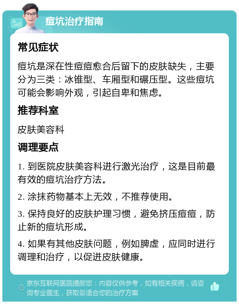 痘坑治疗指南 常见症状 痘坑是深在性痘痘愈合后留下的皮肤缺失，主要分为三类：冰锥型、车厢型和碾压型。这些痘坑可能会影响外观，引起自卑和焦虑。 推荐科室 皮肤美容科 调理要点 1. 到医院皮肤美容科进行激光治疗，这是目前最有效的痘坑治疗方法。 2. 涂抹药物基本上无效，不推荐使用。 3. 保持良好的皮肤护理习惯，避免挤压痘痘，防止新的痘坑形成。 4. 如果有其他皮肤问题，例如脾虚，应同时进行调理和治疗，以促进皮肤健康。