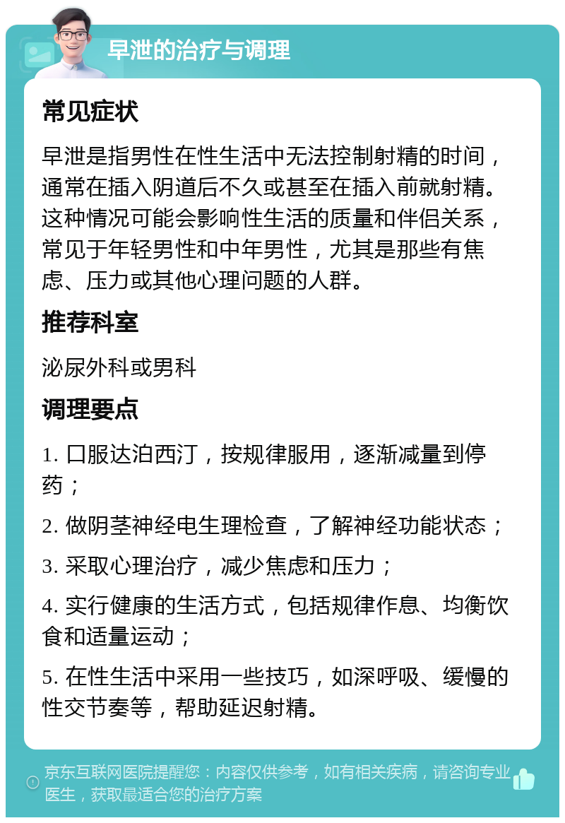 早泄的治疗与调理 常见症状 早泄是指男性在性生活中无法控制射精的时间，通常在插入阴道后不久或甚至在插入前就射精。这种情况可能会影响性生活的质量和伴侣关系，常见于年轻男性和中年男性，尤其是那些有焦虑、压力或其他心理问题的人群。 推荐科室 泌尿外科或男科 调理要点 1. 口服达泊西汀，按规律服用，逐渐减量到停药； 2. 做阴茎神经电生理检查，了解神经功能状态； 3. 采取心理治疗，减少焦虑和压力； 4. 实行健康的生活方式，包括规律作息、均衡饮食和适量运动； 5. 在性生活中采用一些技巧，如深呼吸、缓慢的性交节奏等，帮助延迟射精。