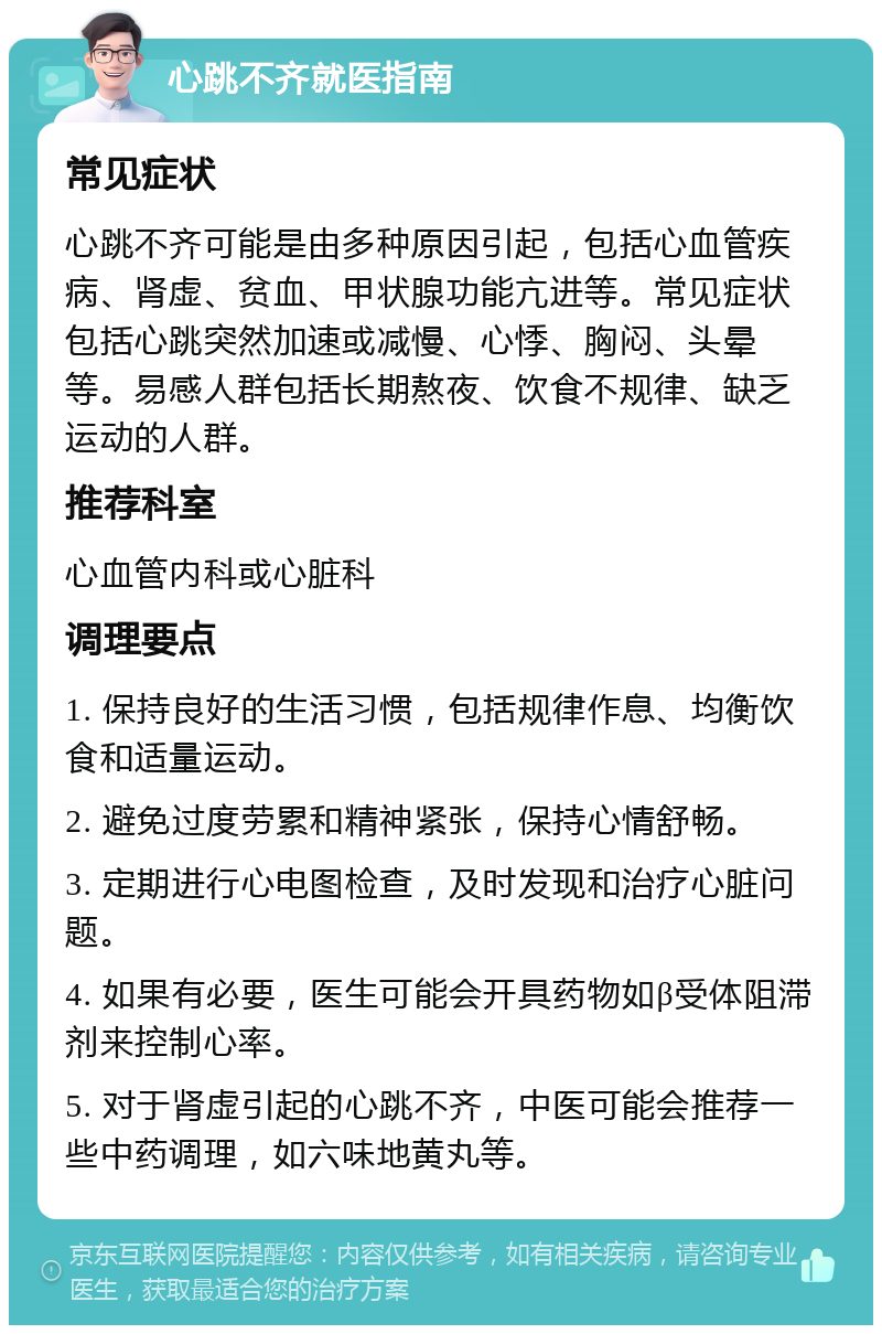 心跳不齐就医指南 常见症状 心跳不齐可能是由多种原因引起，包括心血管疾病、肾虚、贫血、甲状腺功能亢进等。常见症状包括心跳突然加速或减慢、心悸、胸闷、头晕等。易感人群包括长期熬夜、饮食不规律、缺乏运动的人群。 推荐科室 心血管内科或心脏科 调理要点 1. 保持良好的生活习惯，包括规律作息、均衡饮食和适量运动。 2. 避免过度劳累和精神紧张，保持心情舒畅。 3. 定期进行心电图检查，及时发现和治疗心脏问题。 4. 如果有必要，医生可能会开具药物如β受体阻滞剂来控制心率。 5. 对于肾虚引起的心跳不齐，中医可能会推荐一些中药调理，如六味地黄丸等。