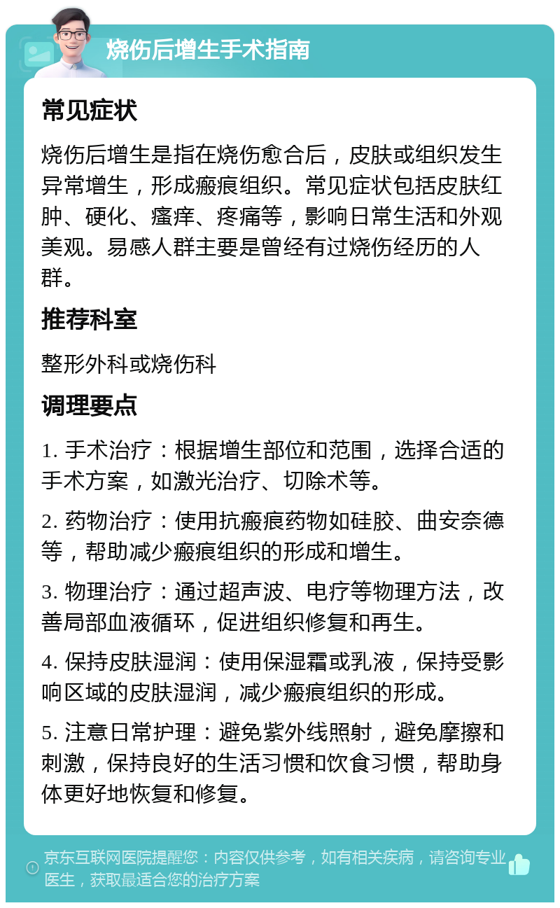 烧伤后增生手术指南 常见症状 烧伤后增生是指在烧伤愈合后，皮肤或组织发生异常增生，形成瘢痕组织。常见症状包括皮肤红肿、硬化、瘙痒、疼痛等，影响日常生活和外观美观。易感人群主要是曾经有过烧伤经历的人群。 推荐科室 整形外科或烧伤科 调理要点 1. 手术治疗：根据增生部位和范围，选择合适的手术方案，如激光治疗、切除术等。 2. 药物治疗：使用抗瘢痕药物如硅胶、曲安奈德等，帮助减少瘢痕组织的形成和增生。 3. 物理治疗：通过超声波、电疗等物理方法，改善局部血液循环，促进组织修复和再生。 4. 保持皮肤湿润：使用保湿霜或乳液，保持受影响区域的皮肤湿润，减少瘢痕组织的形成。 5. 注意日常护理：避免紫外线照射，避免摩擦和刺激，保持良好的生活习惯和饮食习惯，帮助身体更好地恢复和修复。