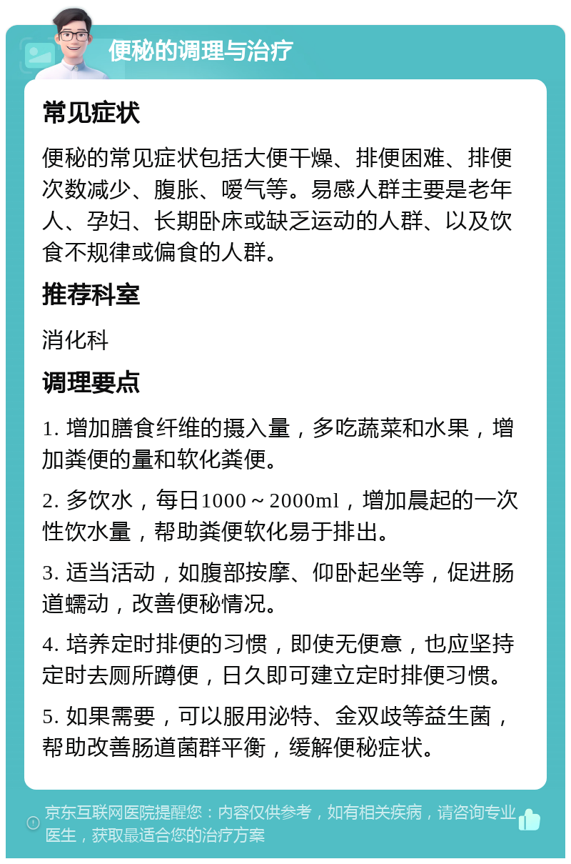 便秘的调理与治疗 常见症状 便秘的常见症状包括大便干燥、排便困难、排便次数减少、腹胀、嗳气等。易感人群主要是老年人、孕妇、长期卧床或缺乏运动的人群、以及饮食不规律或偏食的人群。 推荐科室 消化科 调理要点 1. 增加膳食纤维的摄入量，多吃蔬菜和水果，增加粪便的量和软化粪便。 2. 多饮水，每日1000～2000ml，增加晨起的一次性饮水量，帮助粪便软化易于排出。 3. 适当活动，如腹部按摩、仰卧起坐等，促进肠道蠕动，改善便秘情况。 4. 培养定时排便的习惯，即使无便意，也应坚持定时去厕所蹲便，日久即可建立定时排便习惯。 5. 如果需要，可以服用泌特、金双歧等益生菌，帮助改善肠道菌群平衡，缓解便秘症状。