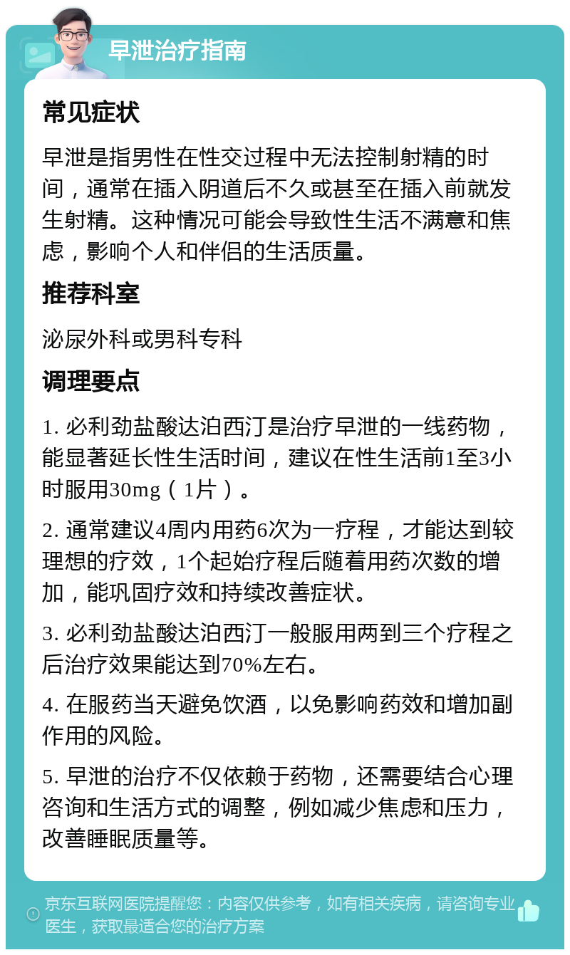 早泄治疗指南 常见症状 早泄是指男性在性交过程中无法控制射精的时间，通常在插入阴道后不久或甚至在插入前就发生射精。这种情况可能会导致性生活不满意和焦虑，影响个人和伴侣的生活质量。 推荐科室 泌尿外科或男科专科 调理要点 1. 必利劲盐酸达泊西汀是治疗早泄的一线药物，能显著延长性生活时间，建议在性生活前1至3小时服用30mg（1片）。 2. 通常建议4周内用药6次为一疗程，才能达到较理想的疗效，1个起始疗程后随着用药次数的增加，能巩固疗效和持续改善症状。 3. 必利劲盐酸达泊西汀一般服用两到三个疗程之后治疗效果能达到70%左右。 4. 在服药当天避免饮酒，以免影响药效和增加副作用的风险。 5. 早泄的治疗不仅依赖于药物，还需要结合心理咨询和生活方式的调整，例如减少焦虑和压力，改善睡眠质量等。