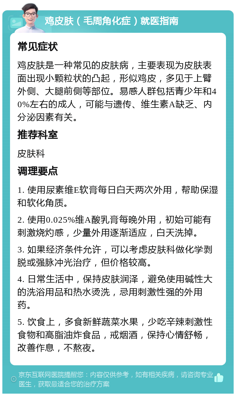 鸡皮肤（毛周角化症）就医指南 常见症状 鸡皮肤是一种常见的皮肤病，主要表现为皮肤表面出现小颗粒状的凸起，形似鸡皮，多见于上臂外侧、大腿前侧等部位。易感人群包括青少年和40%左右的成人，可能与遗传、维生素A缺乏、内分泌因素有关。 推荐科室 皮肤科 调理要点 1. 使用尿素维E软膏每日白天两次外用，帮助保湿和软化角质。 2. 使用0.025%维A酸乳膏每晚外用，初始可能有刺激烧灼感，少量外用逐渐适应，白天洗掉。 3. 如果经济条件允许，可以考虑皮肤科做化学剥脱或强脉冲光治疗，但价格较高。 4. 日常生活中，保持皮肤润泽，避免使用碱性大的洗浴用品和热水烫洗，忌用刺激性强的外用药。 5. 饮食上，多食新鲜蔬菜水果，少吃辛辣刺激性食物和高脂油炸食品，戒烟酒，保持心情舒畅，改善作息，不熬夜。