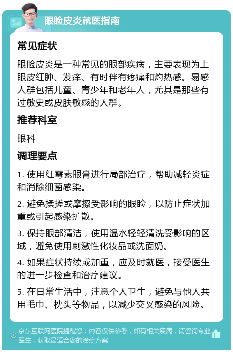 眼睑皮炎就医指南 常见症状 眼睑皮炎是一种常见的眼部疾病，主要表现为上眼皮红肿、发痒、有时伴有疼痛和灼热感。易感人群包括儿童、青少年和老年人，尤其是那些有过敏史或皮肤敏感的人群。 推荐科室 眼科 调理要点 1. 使用红霉素眼膏进行局部治疗，帮助减轻炎症和消除细菌感染。 2. 避免揉搓或摩擦受影响的眼睑，以防止症状加重或引起感染扩散。 3. 保持眼部清洁，使用温水轻轻清洗受影响的区域，避免使用刺激性化妆品或洗面奶。 4. 如果症状持续或加重，应及时就医，接受医生的进一步检查和治疗建议。 5. 在日常生活中，注意个人卫生，避免与他人共用毛巾、枕头等物品，以减少交叉感染的风险。