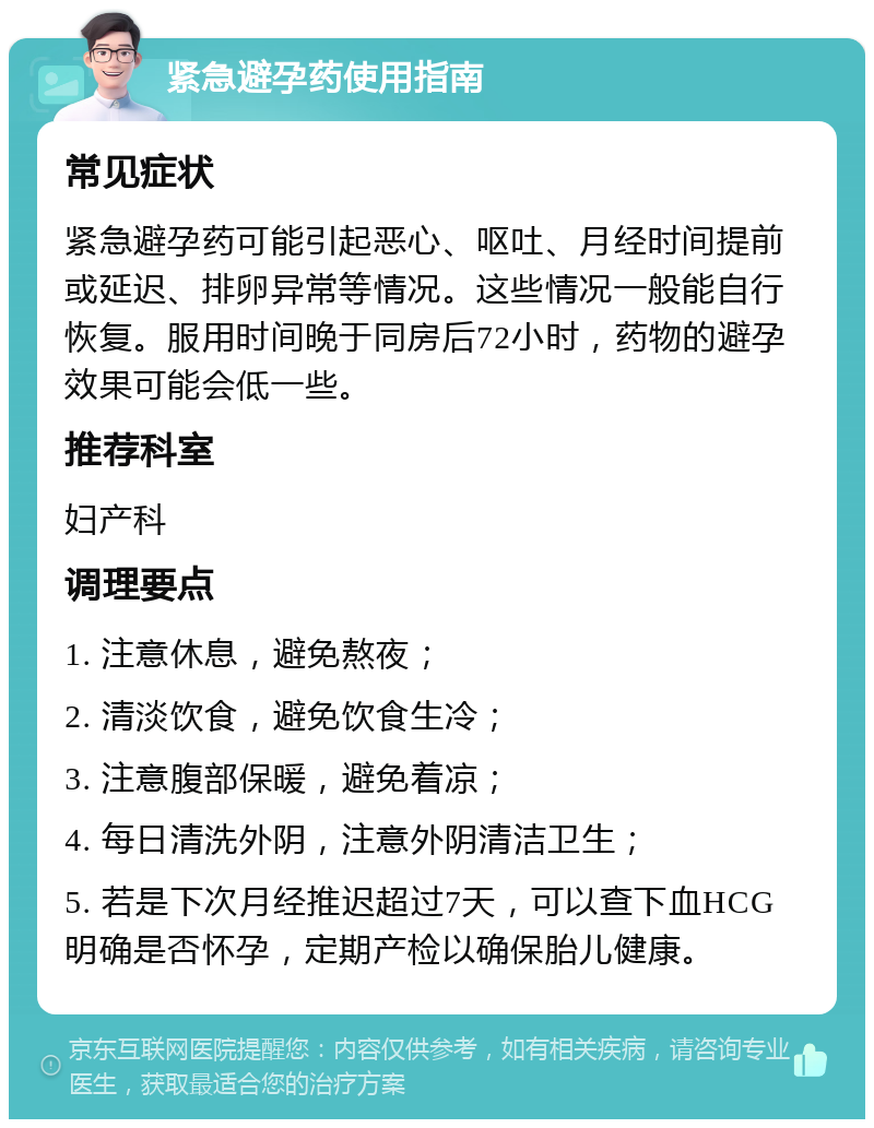 紧急避孕药使用指南 常见症状 紧急避孕药可能引起恶心、呕吐、月经时间提前或延迟、排卵异常等情况。这些情况一般能自行恢复。服用时间晚于同房后72小时，药物的避孕效果可能会低一些。 推荐科室 妇产科 调理要点 1. 注意休息，避免熬夜； 2. 清淡饮食，避免饮食生冷； 3. 注意腹部保暖，避免着凉； 4. 每日清洗外阴，注意外阴清洁卫生； 5. 若是下次月经推迟超过7天，可以查下血HCG明确是否怀孕，定期产检以确保胎儿健康。