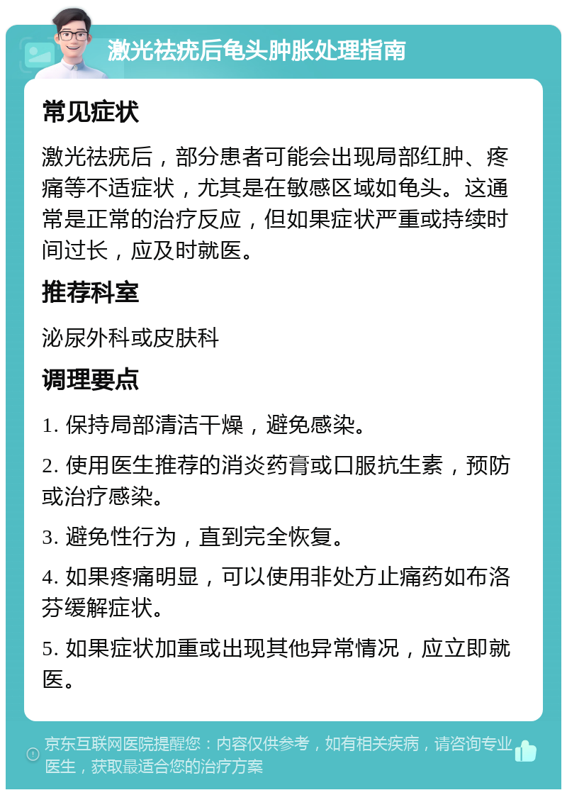 激光祛疣后龟头肿胀处理指南 常见症状 激光祛疣后，部分患者可能会出现局部红肿、疼痛等不适症状，尤其是在敏感区域如龟头。这通常是正常的治疗反应，但如果症状严重或持续时间过长，应及时就医。 推荐科室 泌尿外科或皮肤科 调理要点 1. 保持局部清洁干燥，避免感染。 2. 使用医生推荐的消炎药膏或口服抗生素，预防或治疗感染。 3. 避免性行为，直到完全恢复。 4. 如果疼痛明显，可以使用非处方止痛药如布洛芬缓解症状。 5. 如果症状加重或出现其他异常情况，应立即就医。