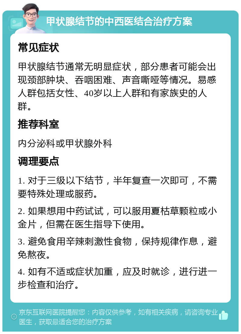 甲状腺结节的中西医结合治疗方案 常见症状 甲状腺结节通常无明显症状，部分患者可能会出现颈部肿块、吞咽困难、声音嘶哑等情况。易感人群包括女性、40岁以上人群和有家族史的人群。 推荐科室 内分泌科或甲状腺外科 调理要点 1. 对于三级以下结节，半年复查一次即可，不需要特殊处理或服药。 2. 如果想用中药试试，可以服用夏枯草颗粒或小金片，但需在医生指导下使用。 3. 避免食用辛辣刺激性食物，保持规律作息，避免熬夜。 4. 如有不适或症状加重，应及时就诊，进行进一步检查和治疗。