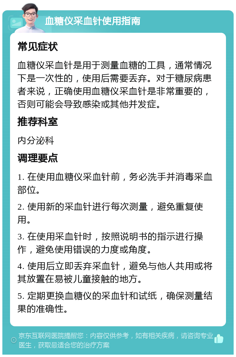 血糖仪采血针使用指南 常见症状 血糖仪采血针是用于测量血糖的工具，通常情况下是一次性的，使用后需要丢弃。对于糖尿病患者来说，正确使用血糖仪采血针是非常重要的，否则可能会导致感染或其他并发症。 推荐科室 内分泌科 调理要点 1. 在使用血糖仪采血针前，务必洗手并消毒采血部位。 2. 使用新的采血针进行每次测量，避免重复使用。 3. 在使用采血针时，按照说明书的指示进行操作，避免使用错误的力度或角度。 4. 使用后立即丢弃采血针，避免与他人共用或将其放置在易被儿童接触的地方。 5. 定期更换血糖仪的采血针和试纸，确保测量结果的准确性。