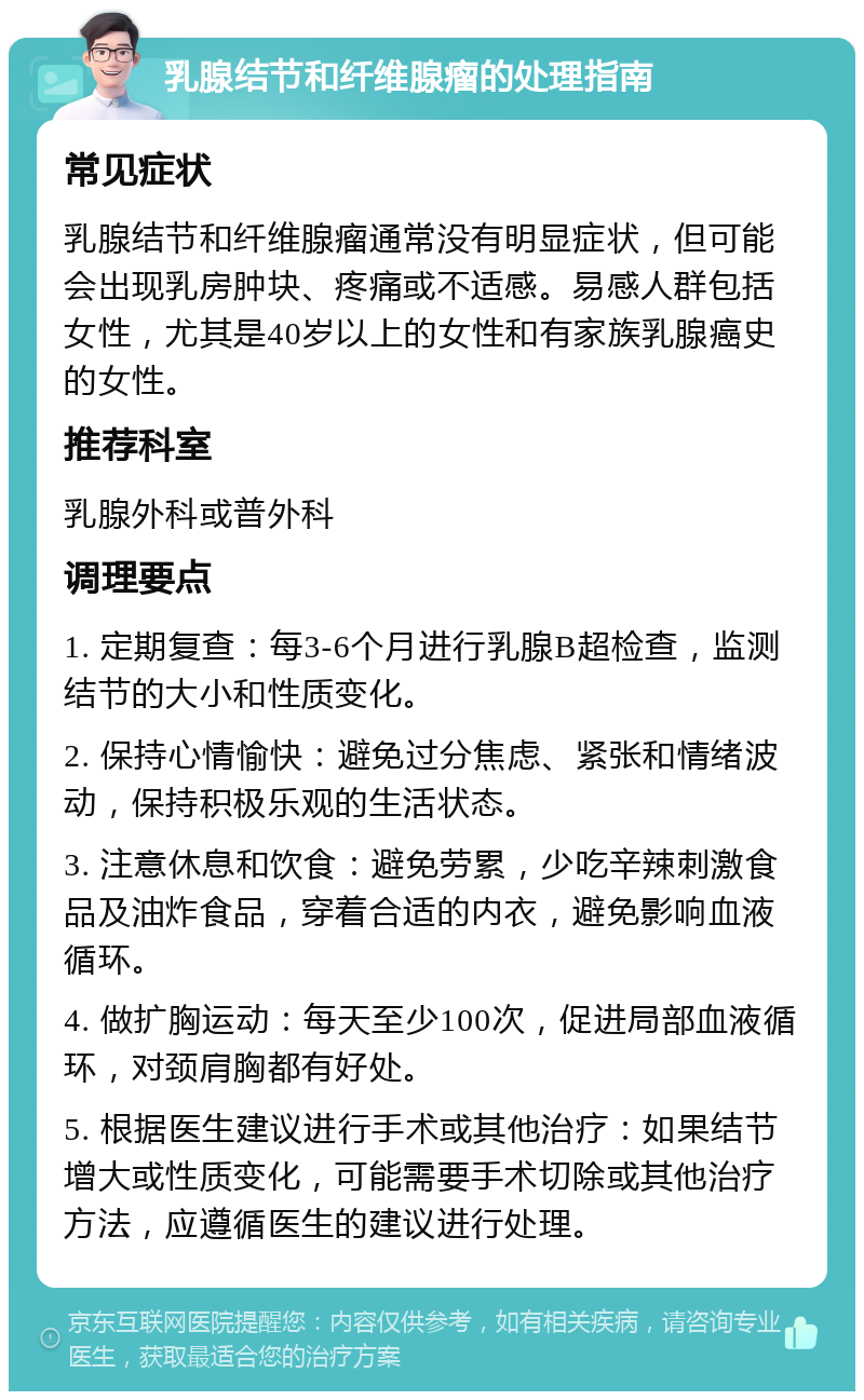 乳腺结节和纤维腺瘤的处理指南 常见症状 乳腺结节和纤维腺瘤通常没有明显症状，但可能会出现乳房肿块、疼痛或不适感。易感人群包括女性，尤其是40岁以上的女性和有家族乳腺癌史的女性。 推荐科室 乳腺外科或普外科 调理要点 1. 定期复查：每3-6个月进行乳腺B超检查，监测结节的大小和性质变化。 2. 保持心情愉快：避免过分焦虑、紧张和情绪波动，保持积极乐观的生活状态。 3. 注意休息和饮食：避免劳累，少吃辛辣刺激食品及油炸食品，穿着合适的内衣，避免影响血液循环。 4. 做扩胸运动：每天至少100次，促进局部血液循环，对颈肩胸都有好处。 5. 根据医生建议进行手术或其他治疗：如果结节增大或性质变化，可能需要手术切除或其他治疗方法，应遵循医生的建议进行处理。