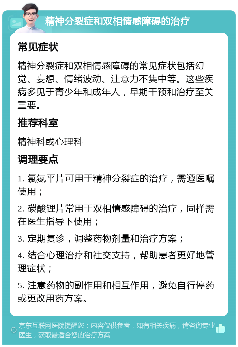 精神分裂症和双相情感障碍的治疗 常见症状 精神分裂症和双相情感障碍的常见症状包括幻觉、妄想、情绪波动、注意力不集中等。这些疾病多见于青少年和成年人，早期干预和治疗至关重要。 推荐科室 精神科或心理科 调理要点 1. 氯氮平片可用于精神分裂症的治疗，需遵医嘱使用； 2. 碳酸锂片常用于双相情感障碍的治疗，同样需在医生指导下使用； 3. 定期复诊，调整药物剂量和治疗方案； 4. 结合心理治疗和社交支持，帮助患者更好地管理症状； 5. 注意药物的副作用和相互作用，避免自行停药或更改用药方案。