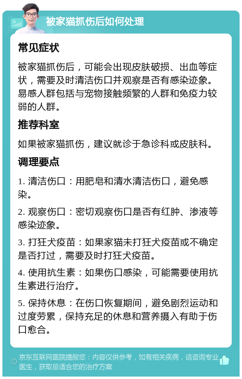 被家猫抓伤后如何处理 常见症状 被家猫抓伤后，可能会出现皮肤破损、出血等症状，需要及时清洁伤口并观察是否有感染迹象。易感人群包括与宠物接触频繁的人群和免疫力较弱的人群。 推荐科室 如果被家猫抓伤，建议就诊于急诊科或皮肤科。 调理要点 1. 清洁伤口：用肥皂和清水清洁伤口，避免感染。 2. 观察伤口：密切观察伤口是否有红肿、渗液等感染迹象。 3. 打狂犬疫苗：如果家猫未打狂犬疫苗或不确定是否打过，需要及时打狂犬疫苗。 4. 使用抗生素：如果伤口感染，可能需要使用抗生素进行治疗。 5. 保持休息：在伤口恢复期间，避免剧烈运动和过度劳累，保持充足的休息和营养摄入有助于伤口愈合。