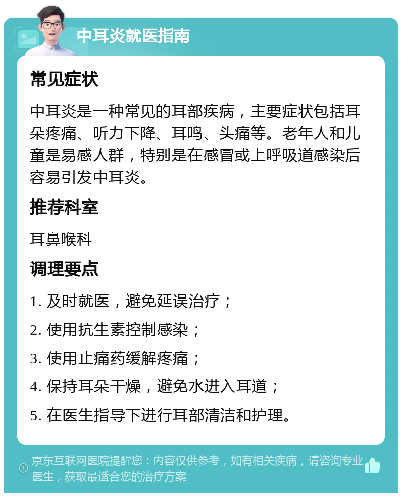 中耳炎就医指南 常见症状 中耳炎是一种常见的耳部疾病，主要症状包括耳朵疼痛、听力下降、耳鸣、头痛等。老年人和儿童是易感人群，特别是在感冒或上呼吸道感染后容易引发中耳炎。 推荐科室 耳鼻喉科 调理要点 1. 及时就医，避免延误治疗； 2. 使用抗生素控制感染； 3. 使用止痛药缓解疼痛； 4. 保持耳朵干燥，避免水进入耳道； 5. 在医生指导下进行耳部清洁和护理。